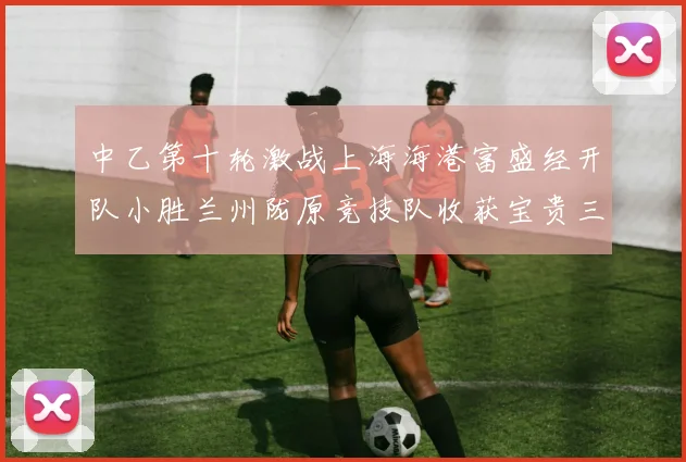 中乙第十轮激战上海海港富盛经开队小胜兰州陇原竞技队收获宝贵三分