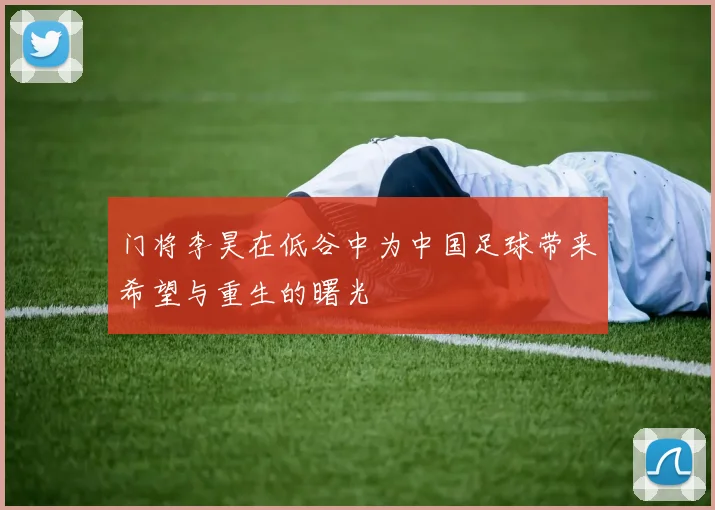 门将李昊在低谷中为中国足球带来希望与重生的曙光