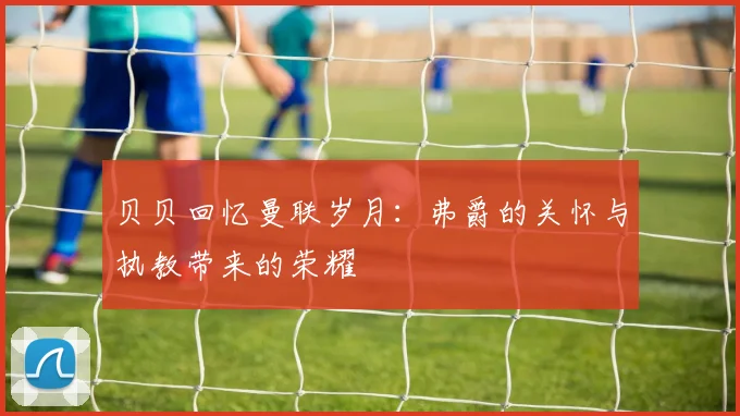 贝贝回忆曼联岁月：弗爵的关怀与执教带来的荣耀