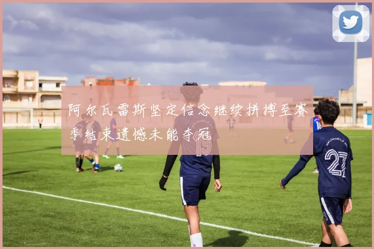 阿尔瓦雷斯坚定信念继续拼搏至赛季结束遗憾未能夺冠