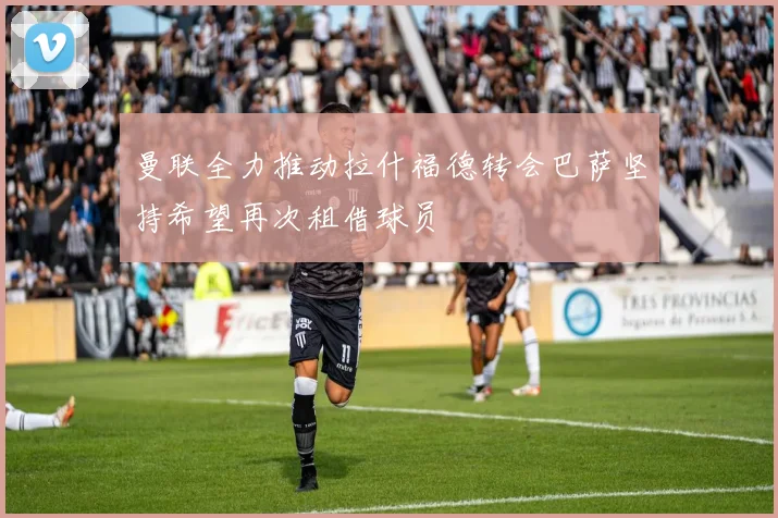 曼联全力推动拉什福德转会巴萨坚持希望再次租借球员