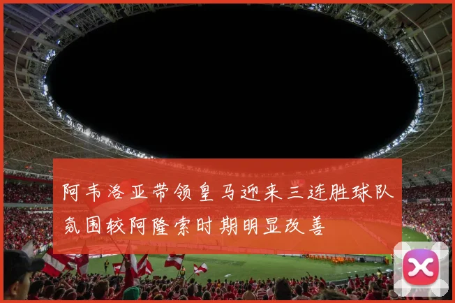 阿韦洛亚带领皇马迎来三连胜球队氛围较阿隆索时期明显改善