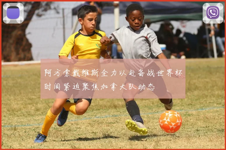 阿方索戴维斯全力以赴备战世界杯时间紧迫聚焦加拿大队动态