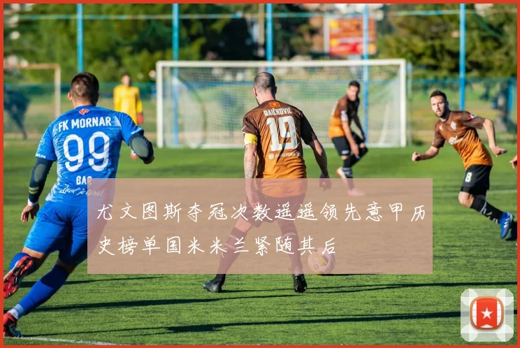 尤文图斯夺冠次数遥遥领先意甲历史榜单国米米兰紧随其后