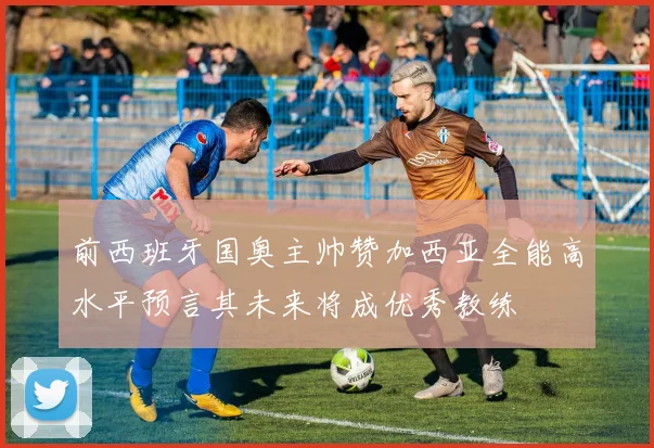 前西班牙国奥主帅赞加西亚全能高水平预言其未来将成优秀教练