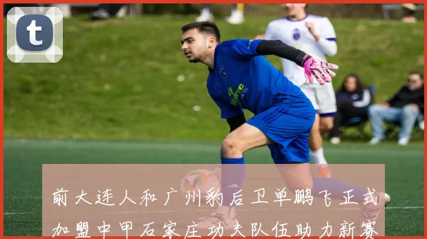 前大连人和广州豹后卫单鹏飞正式加盟中甲石家庄功夫队伍助力新赛季