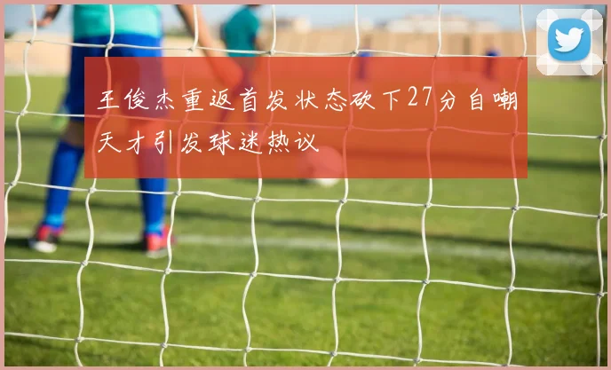 王俊杰重返首发状态砍下27分自嘲天才引发球迷热议