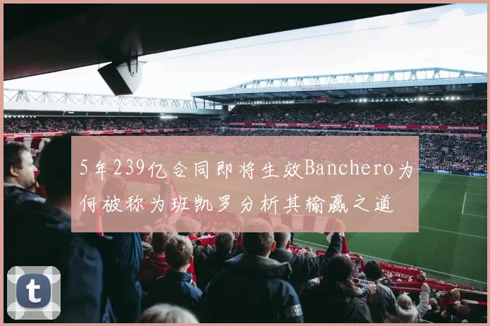 5年239亿合同即将生效Banchero为何被称为班凯罗分析其输赢之道